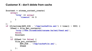 Customer X : don't delete from cache
$context = stream_context_create(
array(
'http' => array(
'timeout' => 5
)
)
);
if (filectime(APP_DIR . '/tmp/cacheFile.xml') < time() - 900) {
$feed = file_get_contents(
'http://www.scrambledsitename.be/xml/feed.xml',
false,
$context
);
if ($feed !== false) {
file_put_contents(
APP_DIR . '/tmp/cacheFile.xml',
$feed
);
}
 