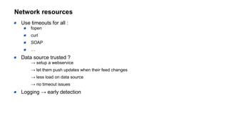 Network resources
Use timeouts for all :
fopen
curl
SOAP
…
Data source trusted ?
→ setup a webservice
→ let them push updates when their feed changes
→ less load on data source
→ no timeout issues
Logging → early detection
 