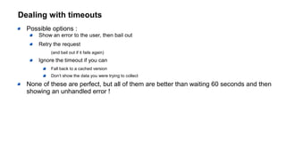 Dealing with timeouts
Possible options :
Show an error to the user, then bail out
Retry the request
(and bail out if it fails again)
Ignore the timeout if you can
Fall back to a cached version
Don’t show the data you were trying to collect
None of these are perfect, but all of them are better than waiting 60 seconds and then
showing an unhandled error !
 