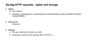 Sendig HTTP requests : rights and wrongs
Right :
Use a library
Examples : guzzle/guzzle, rmccue/requests, krisswallsmith/buzz (also available for React),
nategood/httpful
Sort-of-ok :
Using curl
Wrong :
file_get_contents (or similar) on a URL
fsockopen to port 80, then sending ‘GET / HTTP/1.0’, …
 