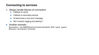Connecting to services
Always handle failures on connection
Fallback to cache
Fallback to secondary service
At least show a nice error message
Did I mention logging and alerting ?
Another example :
$connection = new AMQPStreamConnection('localhost', 5672, 'guest', 'guest');
$channel = $connection->channel();
 