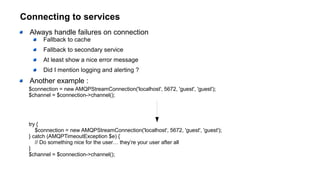 Connecting to services
Always handle failures on connection
Fallback to cache
Fallback to secondary service
At least show a nice error message
Did I mention logging and alerting ?
Another example :
$connection = new AMQPStreamConnection('localhost', 5672, 'guest', 'guest');
$channel = $connection->channel();
try {
$connection = new AMQPStreamConnection('localhost', 5672, 'guest', 'guest');
} catch (AMQPTimeoutException $e) {
// Do something nice for the user… they’re your user after all
}
$channel = $connection->channel();
 