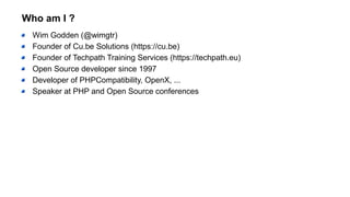 Who am I ?
Wim Godden (@wimgtr)
Founder of Cu.be Solutions (https://cu.be)
Founder of Techpath Training Services (https://techpath.eu)
Open Source developer since 1997
Developer of PHPCompatibility, OpenX, ...
Speaker at PHP and Open Source conferences
 