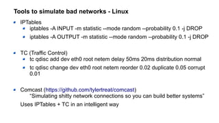 Tools to simulate bad networks - Linux
IPTables
iptables -A INPUT -m statistic --mode random --probability 0.1 -j DROP
iptables -A OUTPUT -m statistic --mode random --probability 0.1 -j DROP
TC (Traffic Control)
tc qdisc add dev eth0 root netem delay 50ms 20ms distribution normal
tc qdisc change dev eth0 root netem reorder 0.02 duplicate 0.05 corrupt
0.01
Comcast (https://github.com/tylertreat/comcast)
“Simulating shitty network connections so you can build better systems”
Uses IPTables + TC in an intelligent way
 