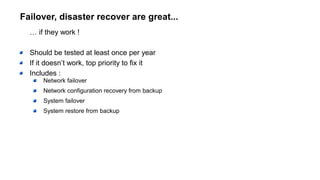 Failover, disaster recover are great...
… if they work !
Should be tested at least once per year
If it doesn’t work, top priority to fix it
Includes :
Network failover
Network configuration recovery from backup
System failover
System restore from backup
 