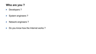 Who are you ?
Developers ?
System engineers ?
Network engineers ?
Do you know how the Internet works ?
 