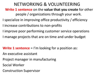 NETWORKING & VOLUNTEERING Write 1 sentence  on the  value that you create  for other people / organizations through your work.  I specialize in improving office productivity / efficiency I increase contributions to non-profits I improve poor performing customer service operations I manage projects that are on time and under budget Write 1 sentence  = I’m looking for a position as: An executive assistant Project manager in manufacturing Social Worker Construction Supervisor 