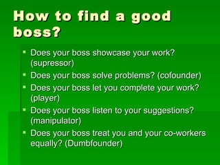 How to find a good boss? Does your boss showcase your work? (supressor) Does your boss solve problems? (cofounder) Does your boss let you complete your work? (player) Does your boss listen to your suggestions? (manipulator) Does your boss treat you and your co-workers equally? (Dumbfounder) 