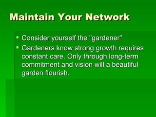Maintain Your Network   Consider yourself the "gardener"  Gardeners know strong growth requires constant care. Only through long-term commitment and vision will a beautiful garden flourish.  