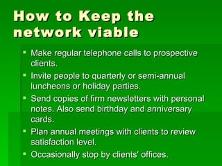 How to Keep the network viable Make regular telephone calls to prospective clients.  Invite people to quarterly or semi-annual luncheons or holiday parties.  Send copies of firm newsletters with personal notes. Also send birthday and anniversary cards.  Plan annual meetings with clients to review satisfaction level.  Occasionally stop by clients' offices.  