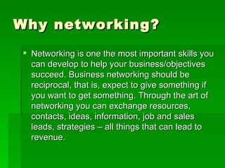 Why networking? Networking is one the most important skills you can develop to help your business/objectives succeed. Business networking should be reciprocal, that is, expect to give something if you want to get something. Through the art of networking you can exchange resources, contacts, ideas, information, job and sales leads, strategies – all things that can lead to revenue.  
