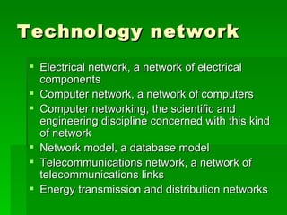 Technology network Electrical network, a network of electrical  components  Computer network, a network of computers  Computer networking, the scientific and engineering discipline concerned with this kind of network  Network model, a database model  Telecommunications network, a network of telecommunications links  Energy transmission and distribution networks 