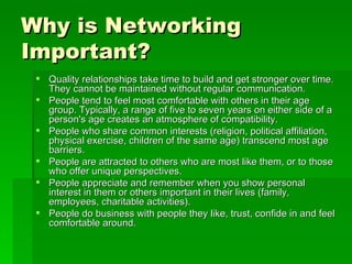 Why is Networking Important?   Quality relationships take time to build and get stronger over time. They cannot be maintained without regular communication.  People tend to feel most comfortable with others in their age group. Typically, a range of five to seven years on either side of a person's age creates an atmosphere of compatibility.  People who share common interests (religion, political affiliation, physical exercise, children of the same age) transcend most age barriers.  People are attracted to others who are most like them, or to those who offer unique perspectives.  People appreciate and remember when you show personal interest in them or others important in their lives (family, employees, charitable activities).  People do business with people they like, trust, confide in and feel comfortable around.  