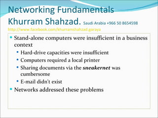 Networking Fundamentals
Khurram Shahzad. Saudi Arabia +966 50 8654598
http://www.facebook.com/khurramshahzad.goraya
 Stand-alone computers were insufficient in a business
   context
     Hard-drive capacities were insufficient
     Computers required a local printer
     Sharing documents via the sneakernet was
      cumbersome
     E-mail didn't exist
 Networks addressed these problems
 