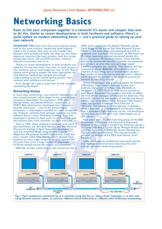 Jaycar Electronics Tech Update: NETWORKS.PDF (1)

Networking Basics
Keen to link your computers together in a network? It’s easier and cheaper than ever
to do this, thanks to recent developments in both hardware and software. Here’s a
quick update on modern networking basics — and a practical guide to setting up your
own network.
W H E N E V E R Y O U have more than one computer being
used at the same location, networking them together
makes a lot of sense. Not only can you transfer files
between them quickly and easily, but they can also share
expensive resources like laser printers, hard disc arrays,
backup tape drives, CD and DVD burners, scanners,
internet connections and so on.
Thanks to recent developments in both hardware and
software it’s now also easier than ever to hook up your
own network, and at surprisingly low cost. In this Tech
Update we’re going to explain the latest approaches to
cost-effective networking, and give you enough
understanding to let you tackle setting up your own
network with confidence and success.
First, though, let’s take a quick look at how computer
networking developed.

Networking history

In many ways networking is just another development of
data communications, which began at the same time as
computers themselves. For example in 1940 when
George Stibitz and Samuel Williams, researchers at
AT&T’s Bell Laboratories, developed their Complex
Number Generator — one of the earliest digital
computers — they made it possible for users to operate
the computer remotely from teletype machines on three
different floors in their Manhattan building. They also
developed a system to allow users to communicate with
the machine even more remotely, via telex machines.
Then in 1964, when computers were still very much in
the ‘mainframe’ era, Drs John Kemeny and Tom Kurtz of
Dartmouth College in New Hampshire developed not
only the simplified BASIC programming language
(Beginners All-purpose Symbolic Instruction Code) but
also a system called t i m e s h a r i n g , which allowed many
students to use a single computer at what seemed like
the same time, from a large number of teleprinter
terminals spread around the campus and elsewhere.
Officially, though, networking is said to have started in

1976, when researchers Dr Robert Metcalfe and Dr
David Boggs of the Xerox Palo Alto Research Center
(PARC — the same place that developed the GUI or
‘graphical user interface’, the ancestor of Macintosh and
Windows operating systems) presented details of a
‘Local Computer Networking System’ which allowed
data to be transferred between a number of computers
and printers, at what then seemed a high speed:
2.94Mb/s (megabits per second). They dubbed the new
networking system E t h e r n e t , and explained that it
involved all data being sent in standardised ‘packets’.
Each packet of data carried its own electronic ‘address’,
which allowed the packets to be directed around the
network by switching circuits.
Xerox Corporation was granted a patent for Ethernet
(“Multipoint Data Communications System with
Collision Detection”, US Patent No.4063220) on
December 13, 1977. Then in 1979 Xerox teamed up
with Digital Equipment Corporation and Intel to define
the first official standard specification for Ethernet. This
Ethernet Version 1.0 was capable of transferring data at
10Mb/s over fairly thick (10mm diameter) 50Ω coaxial
cable, and became known as ‘thick Ethernet’ or
‘10Base5’. The second term was because it allowed a
10Mb/s data rate, it used b a s e band transmission rather
than a modulated high-frequency carrier, and would give
reliable data communication over cable lengths up to
500 metres.
Four years later, the 802.3 working group of the IEEE
(Institution of Electrical and Electronics Engineers)
released its first industry standard for Ethernet, giving it
the name IEEE 802.3 Carrier Sense Multiple Access with
Collision Detection (CSMA/CD) Access Method and
Physical Layer Specifications . This was essentially a
polished-up version of the DEC-Intel-Xerox ‘thick
Ethernet’.
Later developments of Ethernet came fairly quickly,
and resulted in Ethernet soon becoming the most
popular computer networking system.

Fig.1: Four computers connected up in a network using the bus or ‘daisy chain’ topology — in this case
using 50-ohm coaxial cable, as used for 10Base5 (thick Ethernet) or 10Base2 (thin Ethernet) networking.

 