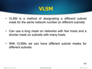 183
VLSM
• VLSM is a method of designating a different subnet
mask for the same network number on different subnets
• Can ...