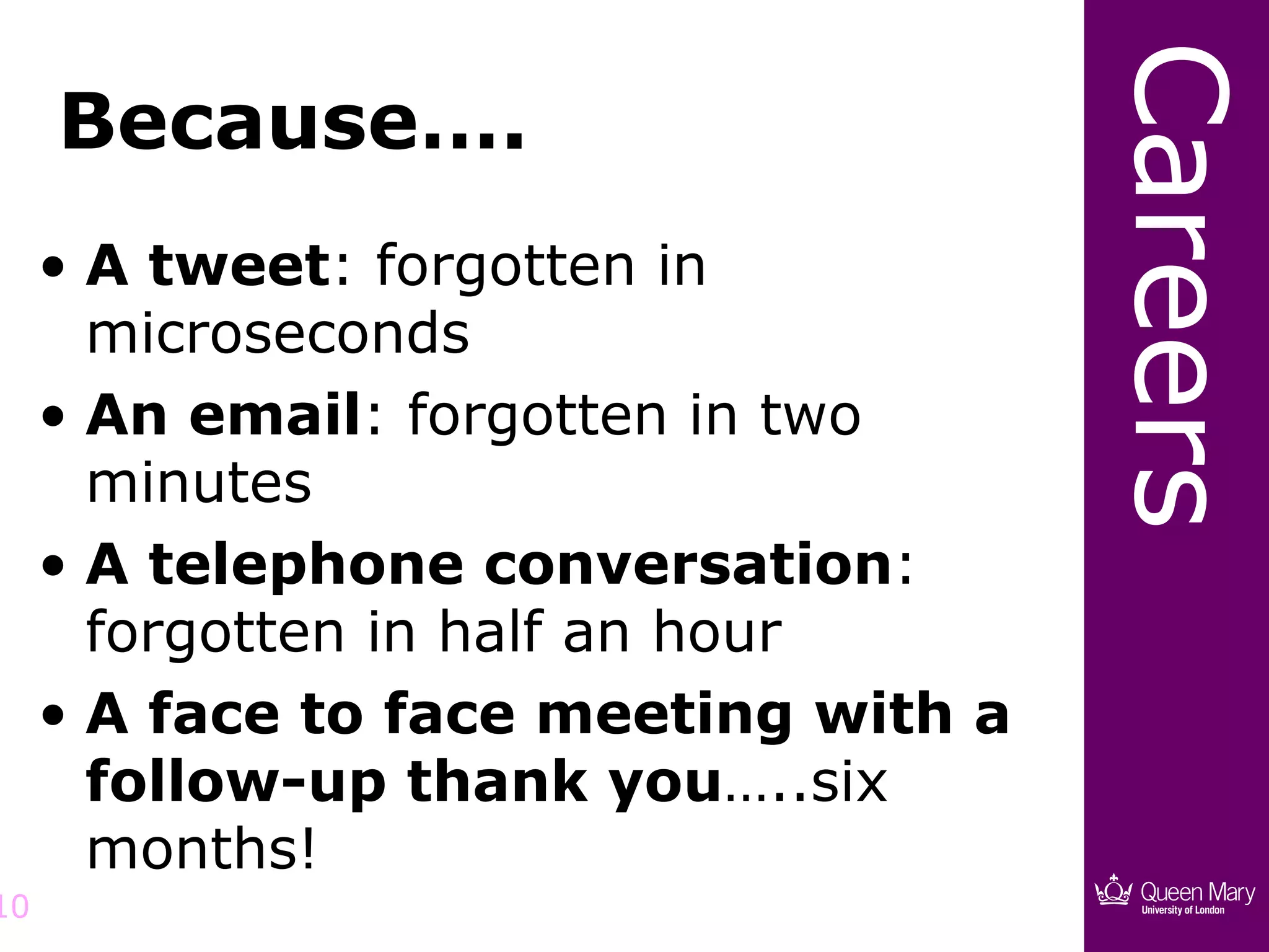 Careers
     Because….
     • A tweet: forgotten in
       microseconds
     • An email: forgotten in two
       minutes
     • A telephone conversation:
       forgotten in half an hour
     • A face to face meeting with a
       follow-up thank you…..six
       months!
10
 