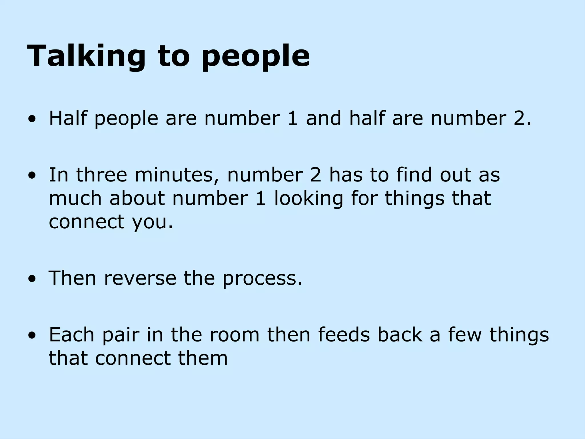 Talking to people

• Half people are number 1 and half are number 2.

• In three minutes, number 2 has to find out as
  much about number 1 looking for things that
  connect you.

• Then reverse the process.

• Each pair in the room then feeds back a few things
  that connect them
 