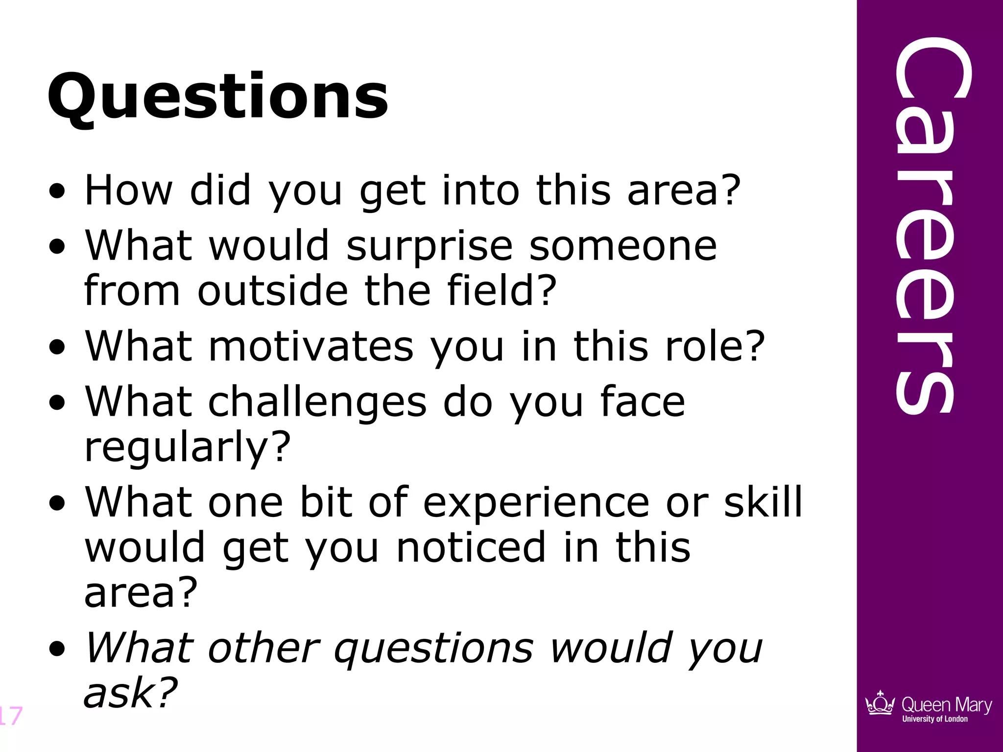 Careers
     Questions
     • How did you get into this area?
     • What would surprise someone
       from outside the field?
     • What motivates you in this role?
     • What challenges do you face
       regularly?
     • What one bit of experience or skill
       would get you noticed in this
       area?
     • What other questions would you
17
       ask?
 