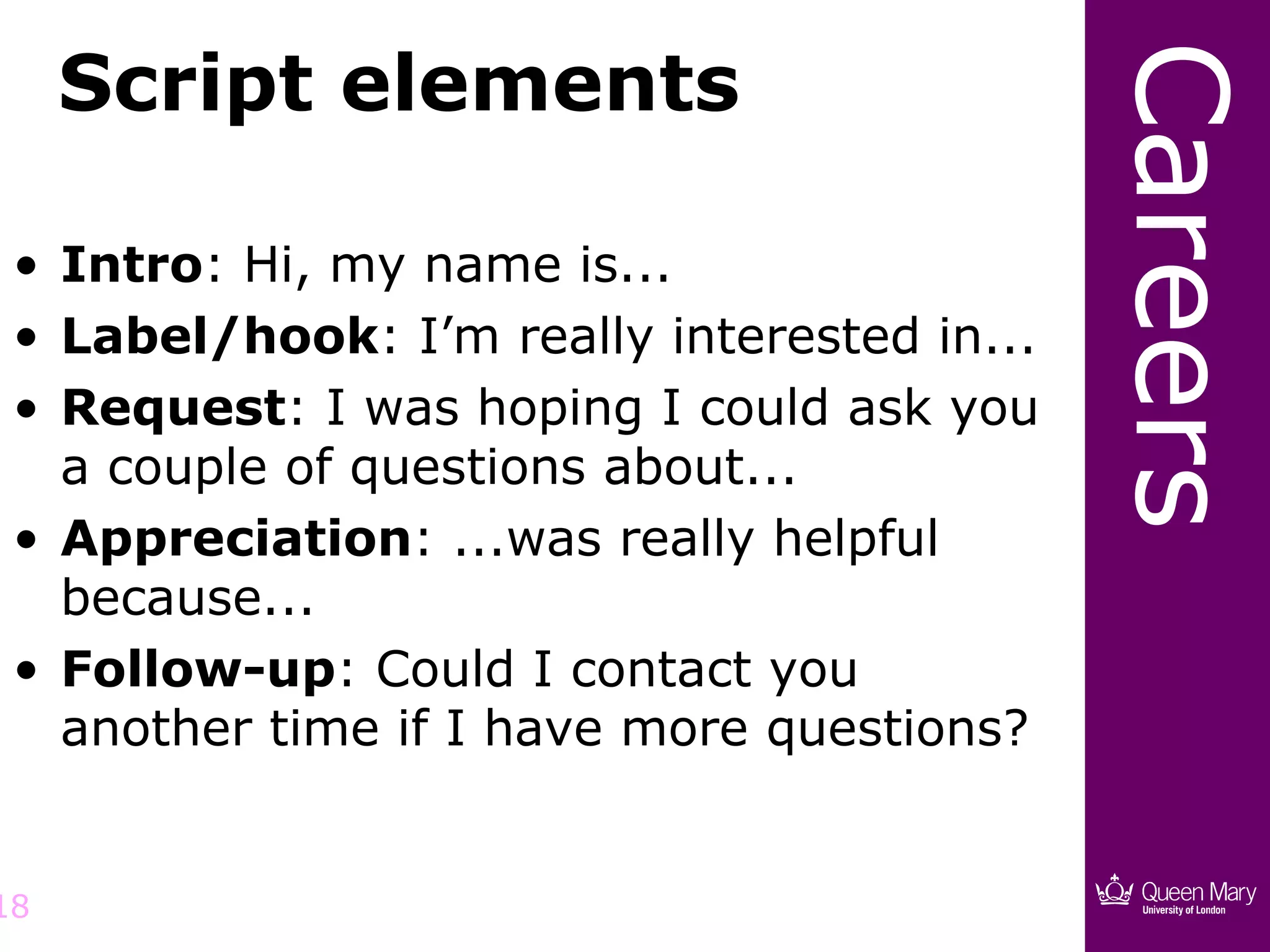 Script elements




                                             Careers
 • Intro: Hi, my name is...
 • Label/hook: I’m really interested in...
 • Request: I was hoping I could ask you
   a couple of questions about...
 • Appreciation: ...was really helpful
   because...
 • Follow-up: Could I contact you
   another time if I have more questions?


18
 