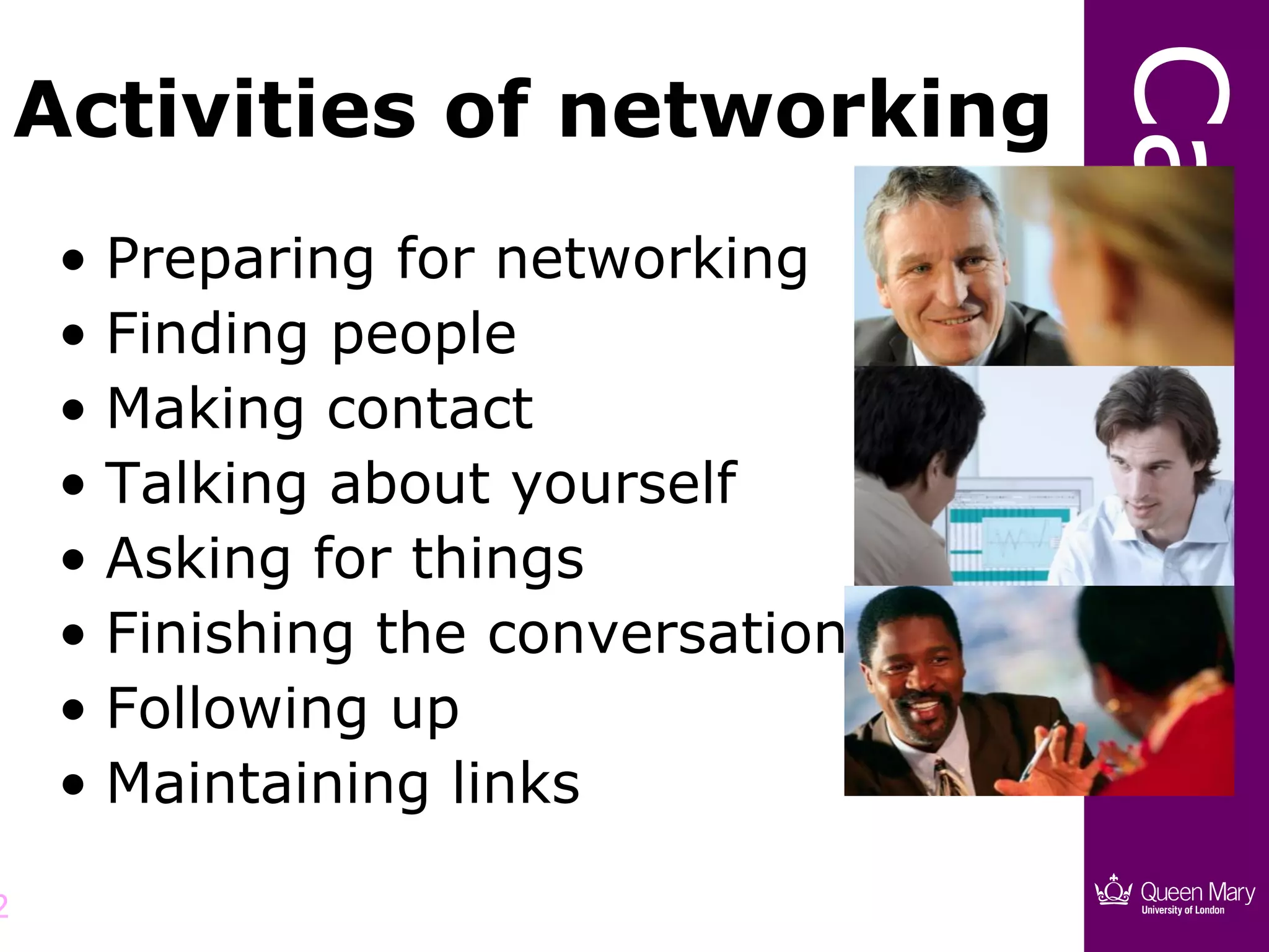 Careers
    Activities of networking
     • Preparing for networking
     • Finding people
     • Making contact
     • Talking about yourself
     • Asking for things
     • Finishing the conversation
     • Following up
     • Maintaining links

2
 