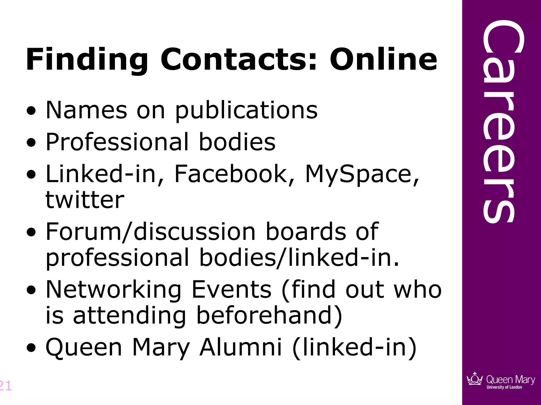 Careers
     Finding Contacts: Online
     • Names on publications
     • Professional bodies
     • Linked-in, Facebook, MySpace,
       twitter
     • Forum/discussion boards of
       professional bodies/linked-in.
     • Networking Events (find out who
       is attending beforehand)
     • Queen Mary Alumni (linked-in)
21
 