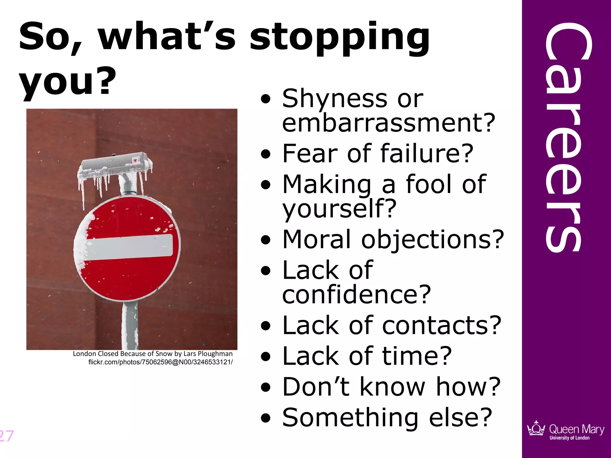 So, what’s stopping




                                                                                  Careers
     you?       • Shyness or
                                                              embarrassment?
                                                          •   Fear of failure?
                                                          •   Making a fool of
                                                              yourself?
                                                          •   Moral objections?
                                                          •   Lack of
                                                              confidence?
                                                          •   Lack of contacts?
        London Closed Because of Snow by Lars Ploughman
            flickr.com/photos/75062596@N00/3246533121/    •   Lack of time?
                                                          •   Don’t know how?
                                                          •   Something else?
27
 