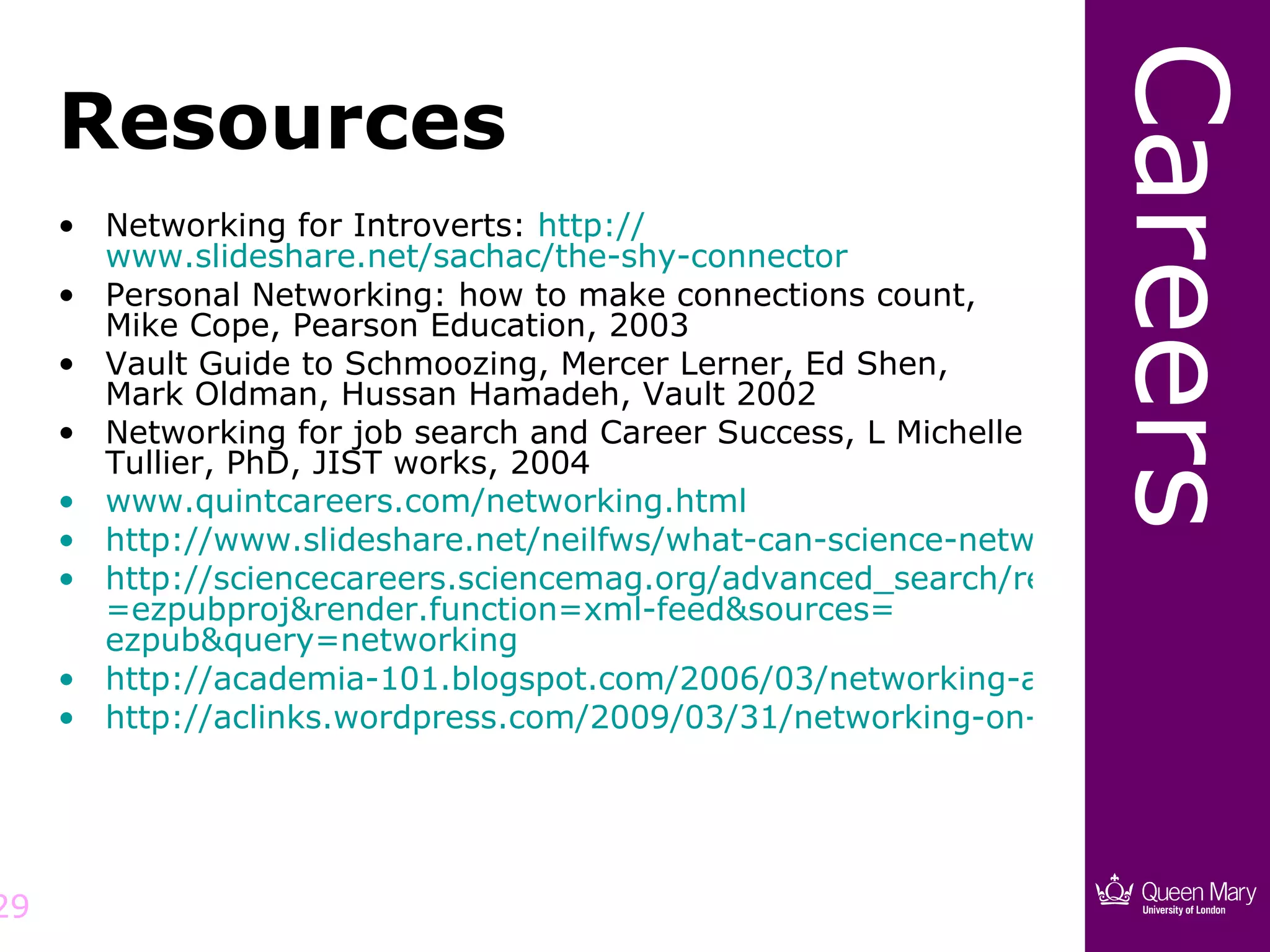 Careers
     Resources
     • Networking for Introverts: http://
       www.slideshare.net/sachac/the-shy-connector
     • Personal Networking: how to make connections count,
       Mike Cope, Pearson Education, 2003
     • Vault Guide to Schmoozing, Mercer Lerner, Ed Shen,
       Mark Oldman, Hussan Hamadeh, Vault 2002
     • Networking for job search and Career Success, L Michelle
       Tullier, PhD, JIST works, 2004
     • www.quintcareers.com/networking.html
     • http://www.slideshare.net/neilfws/what-can-science-networking-online-d
     • http://sciencecareers.sciencemag.org/advanced_search/results?v:project
       =ezpubproj&render.function=xml-feed&sources=
       ezpub&query=networking
     • http://academia-101.blogspot.com/2006/03/networking-and-other-acade
     • http://aclinks.wordpress.com/2009/03/31/networking-on-the-network/




29
 