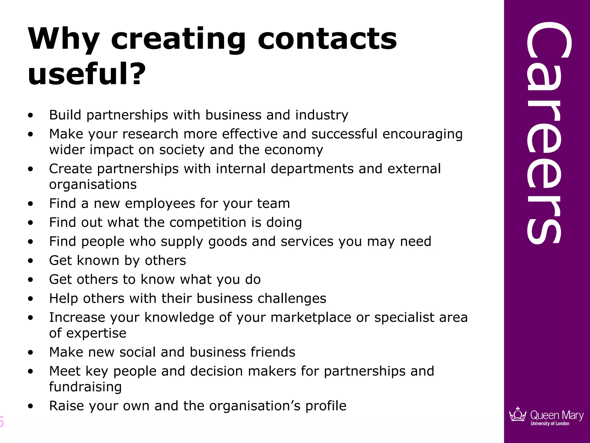 Careers
    Why creating contacts
    useful?
    •   Build partnerships with business and industry
    •   Make your research more effective and successful encouraging
        wider impact on society and the economy
    •   Create partnerships with internal departments and external
        organisations
    •   Find a new employees for your team
    •   Find out what the competition is doing
    •   Find people who supply goods and services you may need
    •   Get known by others
    •   Get others to know what you do
    •   Help others with their business challenges
    •   Increase your knowledge of your marketplace or specialist area
        of expertise
    •   Make new social and business friends
    •   Meet key people and decision makers for partnerships and
        fundraising
    •   Raise your own and the organisation’s profile
5
 