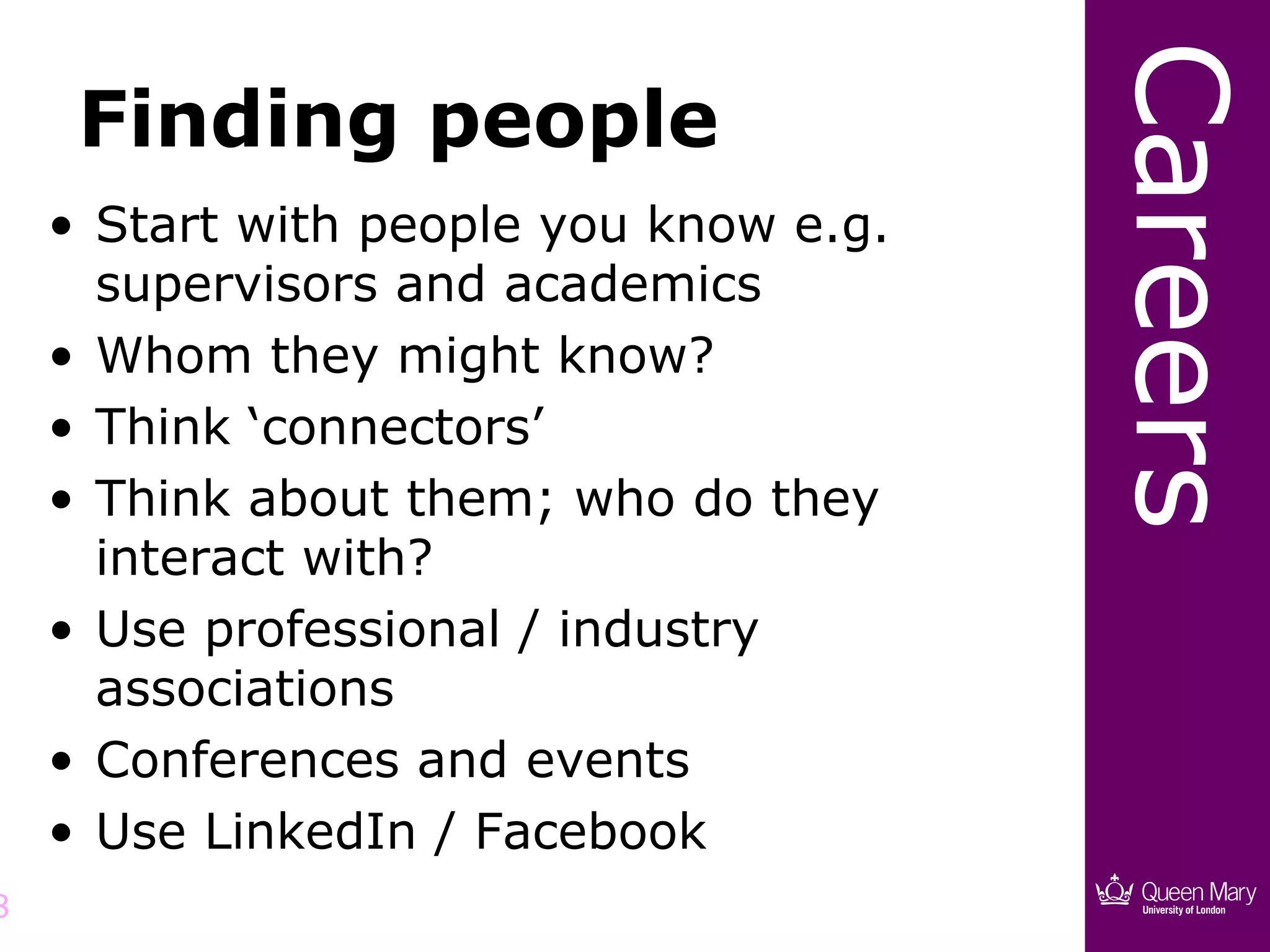 Careers
     Finding people
    • Start with people you know e.g.
      supervisors and academics
    • Whom they might know?
    • Think ‘connectors’
    • Think about them; who do they
      interact with?
    • Use professional / industry
      associations
    • Conferences and events
    • Use LinkedIn / Facebook
8
 