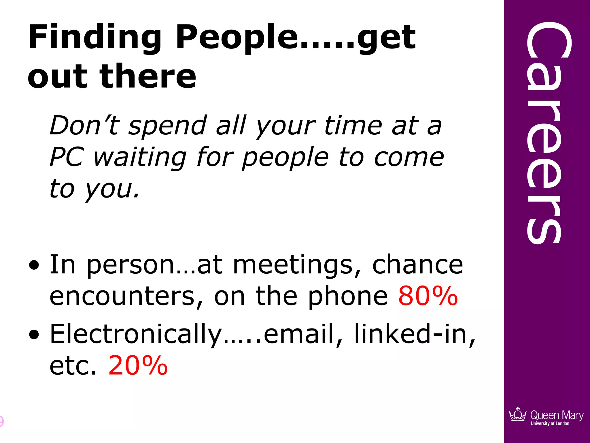 Finding People…..get




                                           Careers
    out there
     Don’t spend all your time at a
     PC waiting for people to come
     to you.

    • In person…at meetings, chance
      encounters, on the phone 80%
    • Electronically…..email, linked-in,
      etc. 20%

9
 
