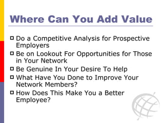 Where Can You Add Value Do a Competitive Analysis for Prospective Employers Be on Lookout For Opportunities for Those in Your Network Be Genuine In Your Desire To Help What Have You Done to Improve Your Network Members? How Does This Make You a Better Employee? 