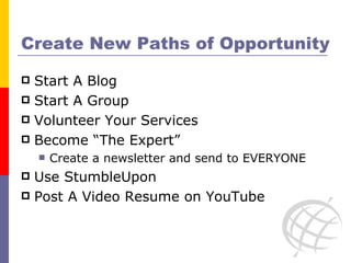 Create New Paths of Opportunity Start A Blog Start A Group Volunteer Your Services Become “The Expert” Create a newsletter and send to EVERYONE Use StumbleUpon Post A Video Resume on YouTube 