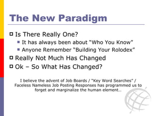 The New Paradigm Is There Really One? It has always been about “Who You Know” Anyone Remember “Building Your Rolodex” Really Not Much Has Changed  Ok – So What Has Changed? I believe the advent of Job Boards / “Key Word Searches” / Faceless Nameless Job Posting Responses has programmed us to forget and marginalize the human element… 