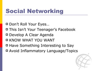 Social Networking Don’t Roll Your Eyes… This Isn’t Your Teenager’s Facebook Develop A Clear Agenda KNOW WHAT YOU WANT Have Something Interesting to Say Avoid Inflammatory Language/Topics 