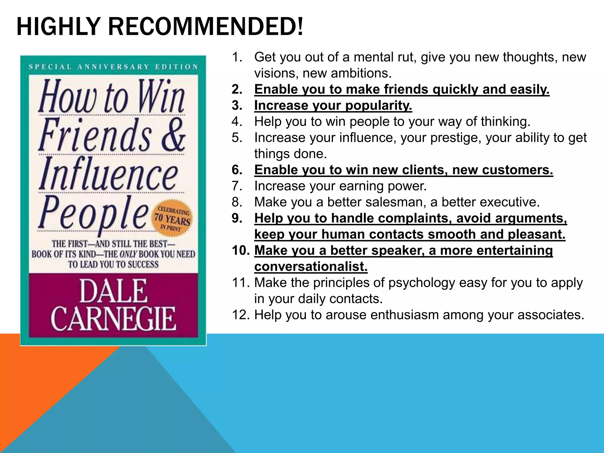 HIGHLY RECOMMENDED!
1. Get you out of a mental rut, give you new thoughts, new
visions, new ambitions.
2. Enable you to make friends quickly and easily.
3. Increase your popularity.
4. Help you to win people to your way of thinking.
5. Increase your influence, your prestige, your ability to get
things done.
6. Enable you to win new clients, new customers.
7. Increase your earning power.
8. Make you a better salesman, a better executive.
9. Help you to handle complaints, avoid arguments,
keep your human contacts smooth and pleasant.
10. Make you a better speaker, a more entertaining
conversationalist.
11. Make the principles of psychology easy for you to apply
in your daily contacts.
12. Help you to arouse enthusiasm among your associates.
 
