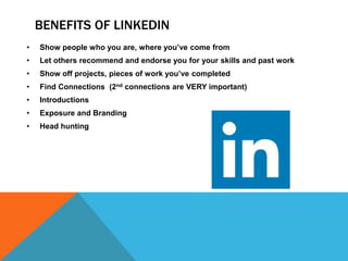 BENEFITS OF LINKEDIN
• Show people who you are, where you’ve come from
• Let others recommend and endorse you for your skills and past work
• Show off projects, pieces of work you’ve completed
• Find Connections (2nd connections are VERY important)
• Introductions
• Exposure and Branding
• Head hunting
 
