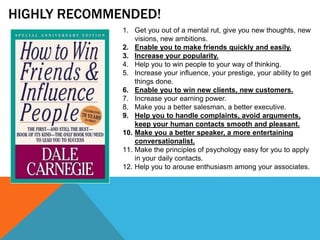 HIGHLY RECOMMENDED!
1. Get you out of a mental rut, give you new thoughts, new
visions, new ambitions.
2. Enable you to make friends quickly and easily.
3. Increase your popularity.
4. Help you to win people to your way of thinking.
5. Increase your influence, your prestige, your ability to get
things done.
6. Enable you to win new clients, new customers.
7. Increase your earning power.
8. Make you a better salesman, a better executive.
9. Help you to handle complaints, avoid arguments,
keep your human contacts smooth and pleasant.
10. Make you a better speaker, a more entertaining
conversationalist.
11. Make the principles of psychology easy for you to apply
in your daily contacts.
12. Help you to arouse enthusiasm among your associates.
 