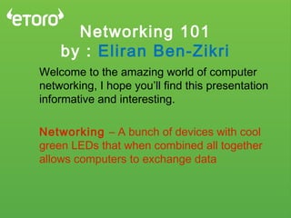 Networking 101
by : Eliran Ben-Zikri
Welcome to the amazing world of computer
networking, I hope you’ll find this presentation
informative and interesting.
Networking – A bunch of devices with cool
green LEDs that when combined all together
allows computers to exchange data
 