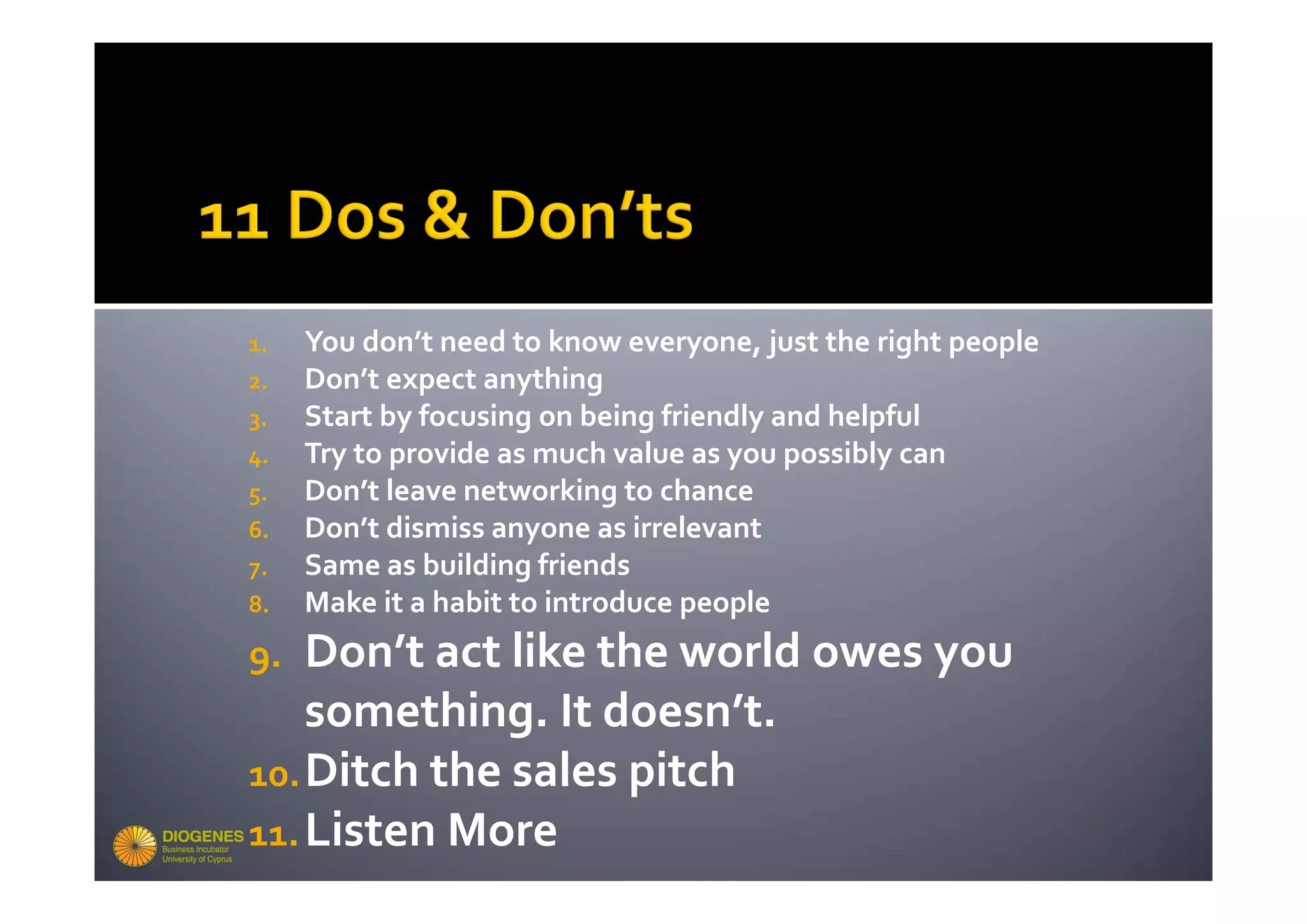 1.   You don’t need to know everyone, just the right people
2.   Don’t expect anything
3.   Start by focusing on being friendly and helpful
4.   Try to provide as much value as you possibly can
5.   Don’t leave networking to chance
6.   Don’t dismiss anyone as irrelevant
7.   Same as building friends
8.   Make it a habit to introduce people
9.  Don’t act like the world owes you 
    something. It doesn’t. 
10. Ditch the sales pitch
11. Listen More
 