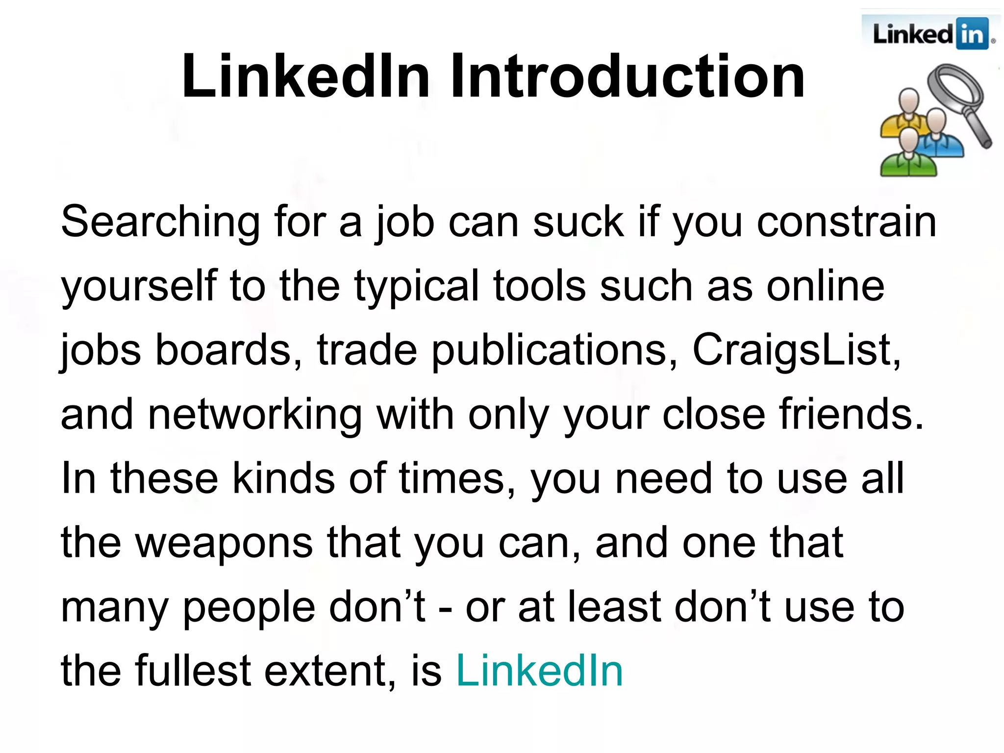 LinkedIn Introduction   Searching for a job can suck if you constrain yourself to the typical tools such as online jobs boards, trade publications, CraigsList, and networking with only your close friends. In these kinds of times, you need to use all the weapons that you can, and one that many people don’t - or at least don’t use to the fullest extent, is  LinkedIn 