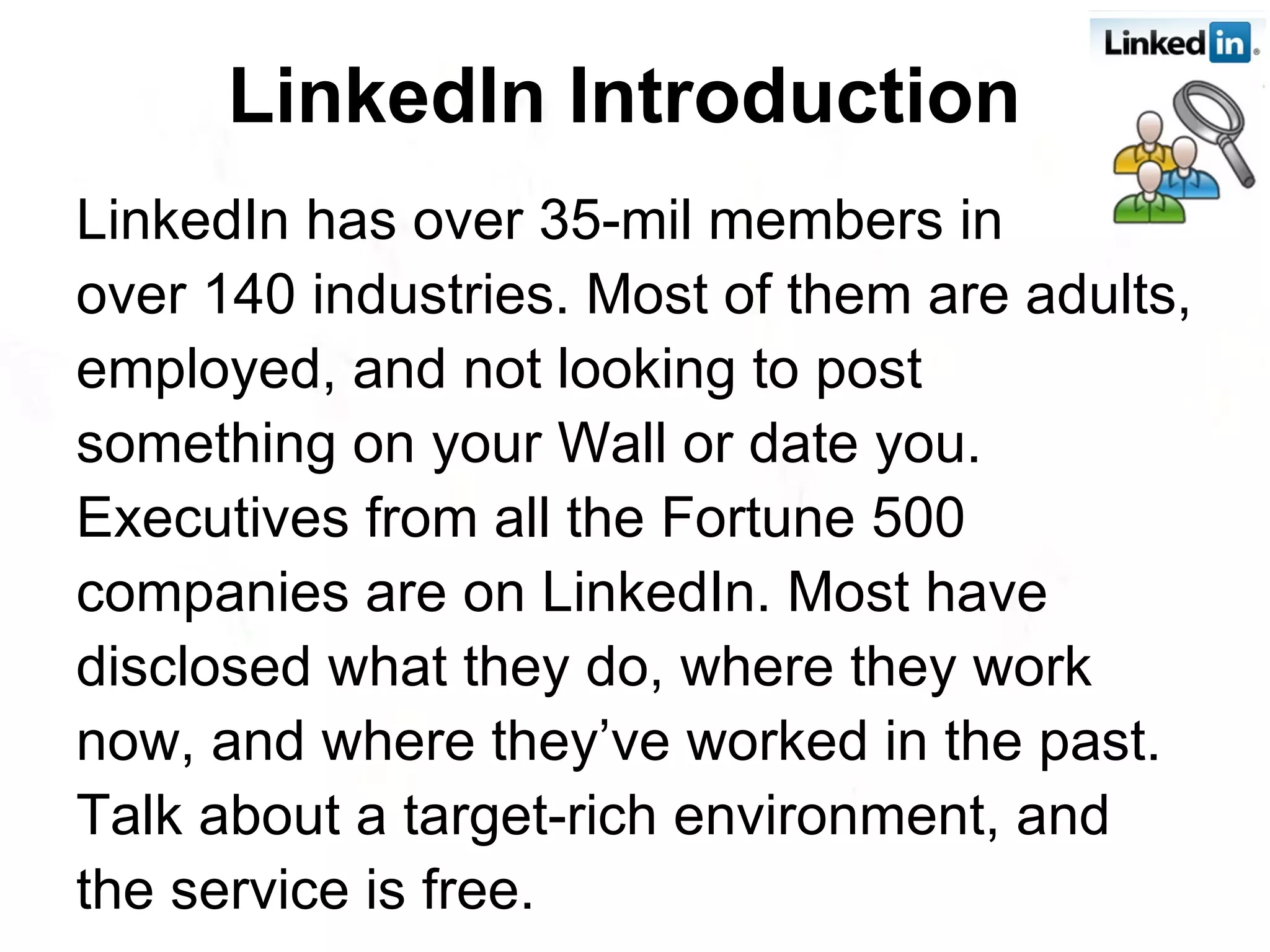 LinkedIn Introduction   LinkedIn has over 35-mil members in  over 140 industries. Most of them are adults, employed, and not looking to post something on your Wall or date you. Executives from all the Fortune 500 companies are on LinkedIn. Most have disclosed what they do, where they work now, and where they’ve worked in the past. Talk about a target-rich environment, and the service is free.  