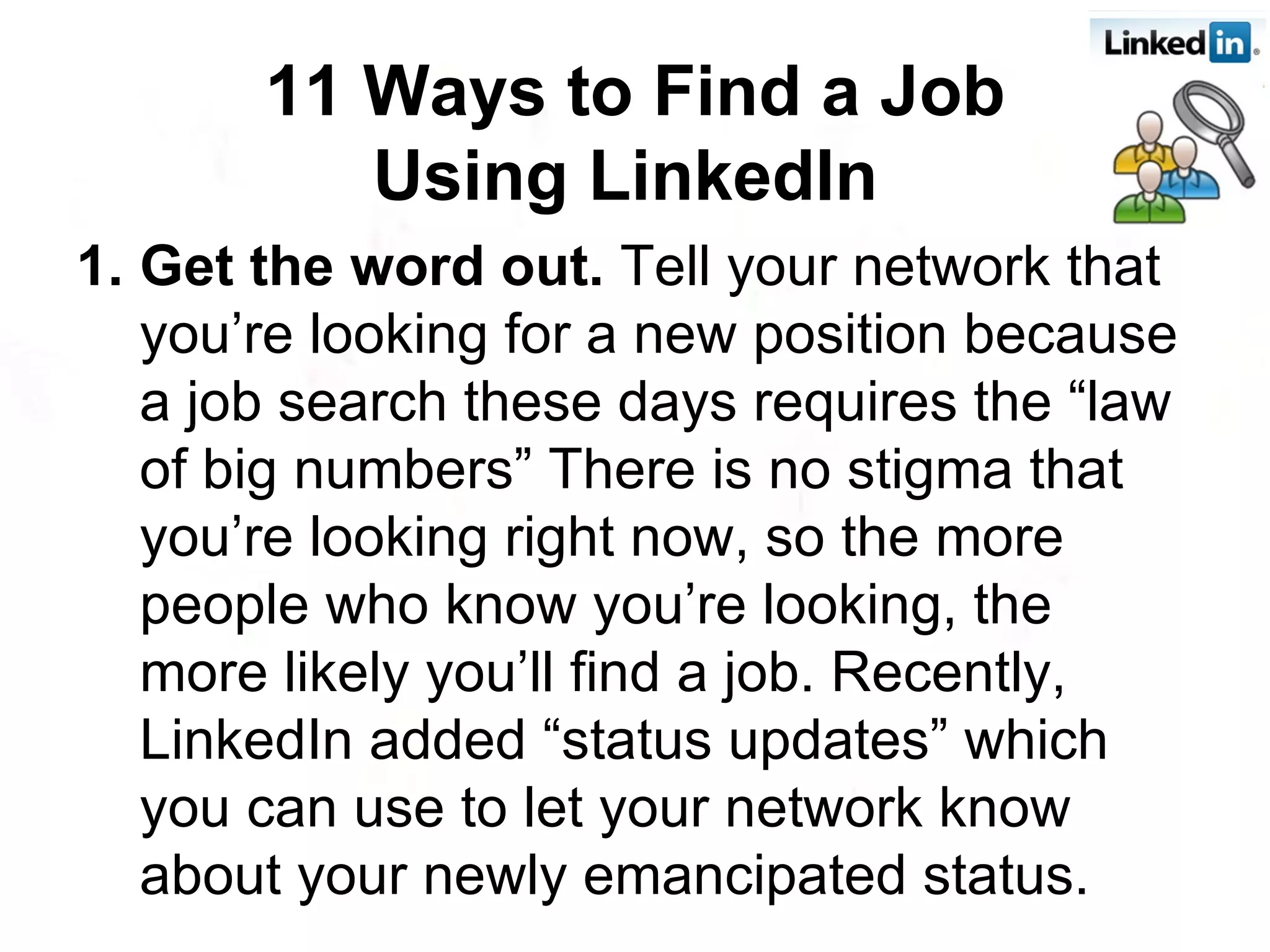 11 Ways to Find a Job Using LinkedIn   1. Get the word out.  Tell your network that you’re looking for a new position because a job search these days requires the “law of big numbers” There is no stigma that you’re looking right now, so the more people who know you’re looking, the more likely you’ll find a job. Recently, LinkedIn added “status updates” which you can use to let your network know about your newly emancipated status. 