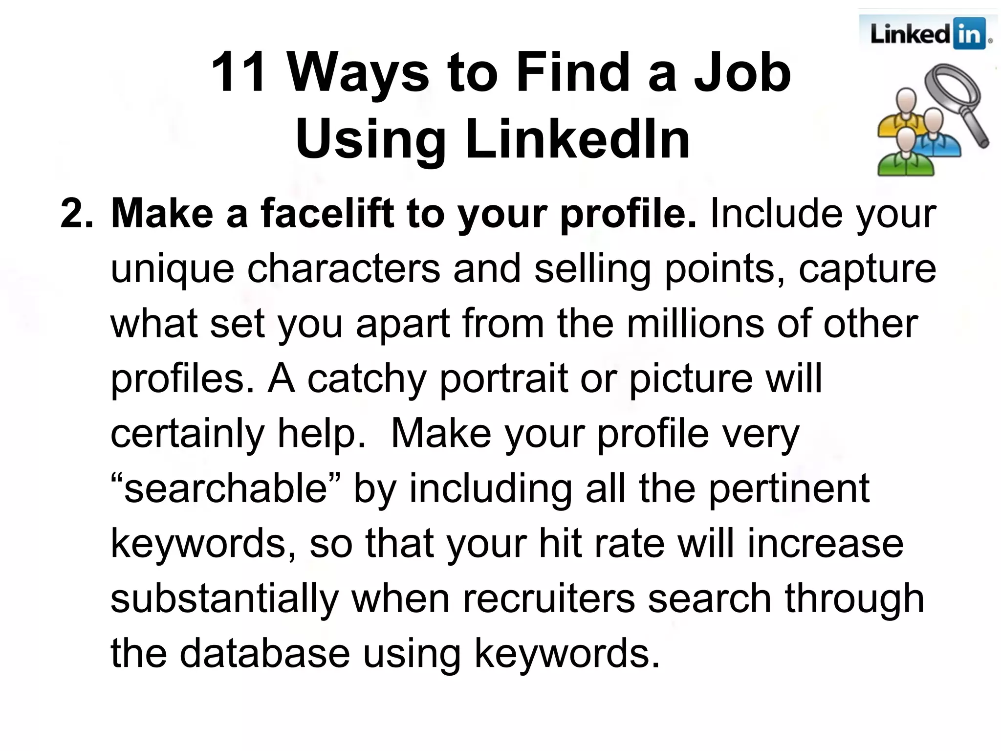 2. Make a facelift to your profile.  Include your unique characters and selling points, capture what set you apart from the millions of other profiles. A catchy portrait or picture will certainly help.  Make your profile very “searchable” by including all the pertinent keywords, so that your hit rate will increase substantially when recruiters search through the database using keywords. 11 Ways to Find a Job Using LinkedIn   