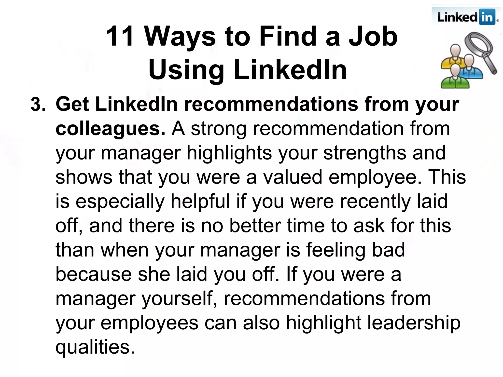 3. Get LinkedIn recommendations from your colleagues.  A strong recommendation from your manager highlights your strengths and shows that you were a valued employee. This is especially helpful if you were recently laid off, and there is no better time to ask for this than when your manager is feeling bad because she laid you off. If you were a manager yourself, recommendations from your employees can also highlight leadership qualities.  11 Ways to Find a Job Using LinkedIn   