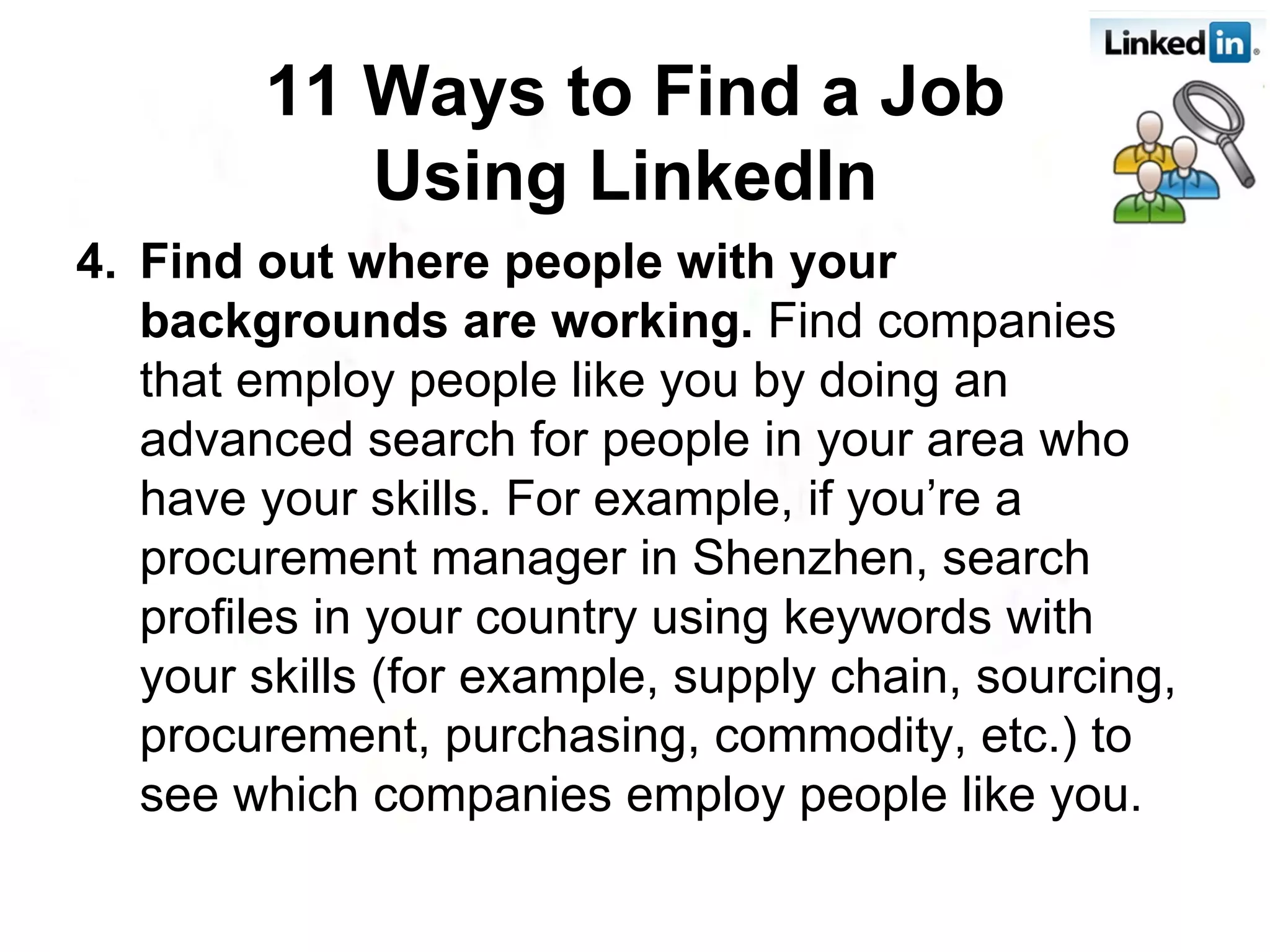 4. Find out where people with your backgrounds are working.  Find companies that employ people like you by doing an advanced search for people in your area who have your skills. For example, if you’re a procurement manager in Shenzhen, search profiles in your country using keywords with your skills (for example, supply chain, sourcing, procurement, purchasing, commodity, etc.) to see which companies employ people like you. 11 Ways to Find a Job Using LinkedIn   