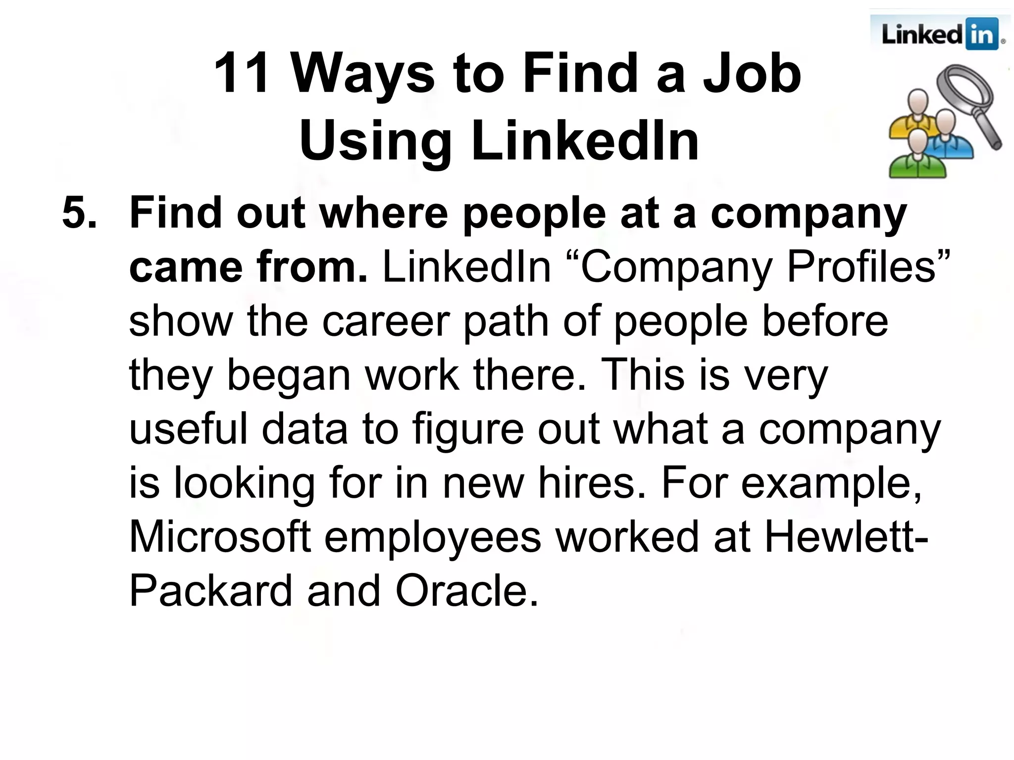 5. Find out where people at a company came from.  LinkedIn “Company Profiles” show the career path of people before they began work there. This is very useful data to figure out what a company is looking for in new hires. For example, Microsoft employees worked at Hewlett-Packard and Oracle.  11 Ways to Find a Job Using LinkedIn   