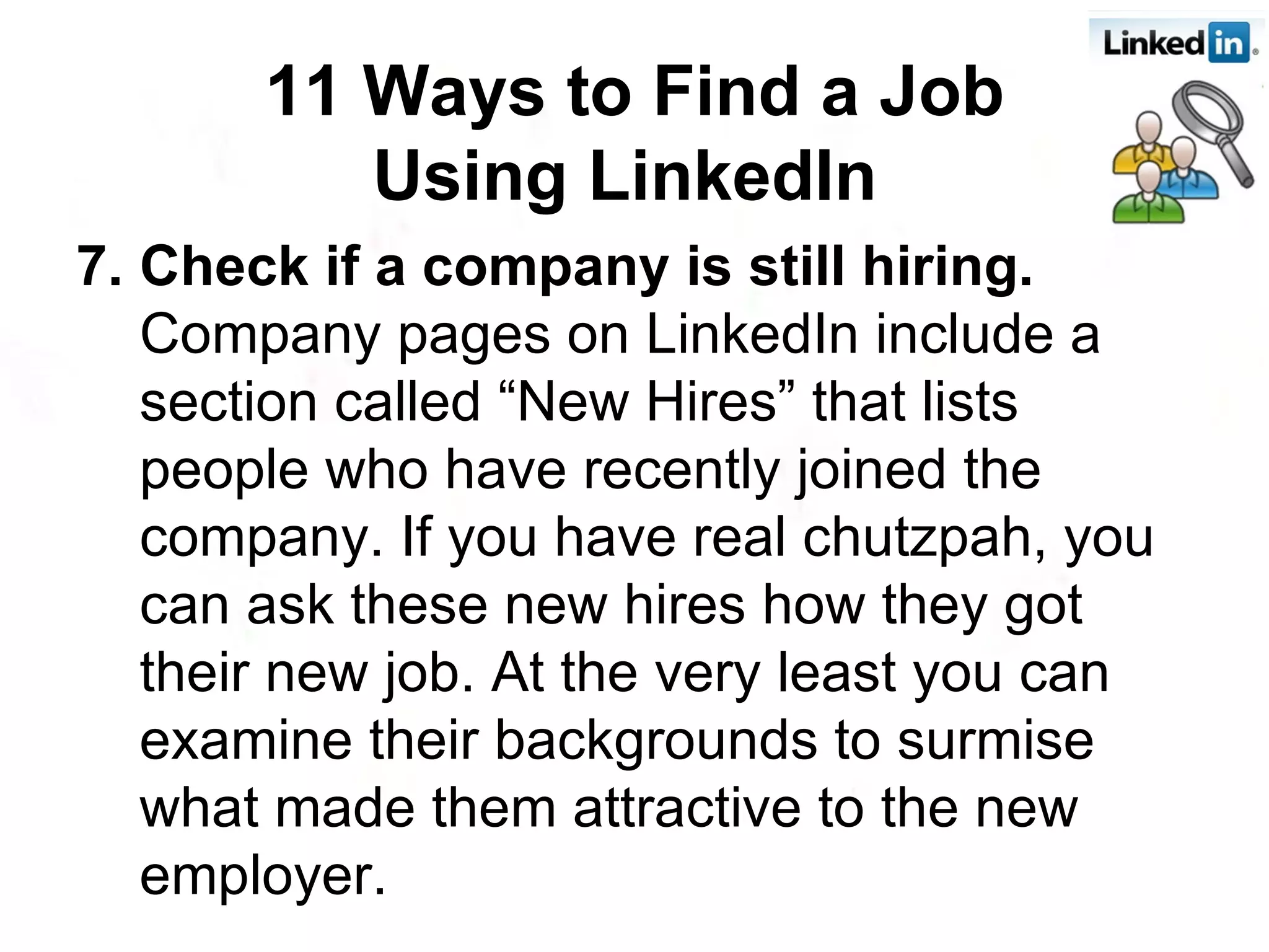 7. Check if a company is still hiring.  Company pages on LinkedIn include a section called “New Hires” that lists people who have recently joined the company. If you have real chutzpah, you can ask these new hires how they got their new job. At the very least you can examine their backgrounds to surmise what made them attractive to the new employer. 11 Ways to Find a Job Using LinkedIn   