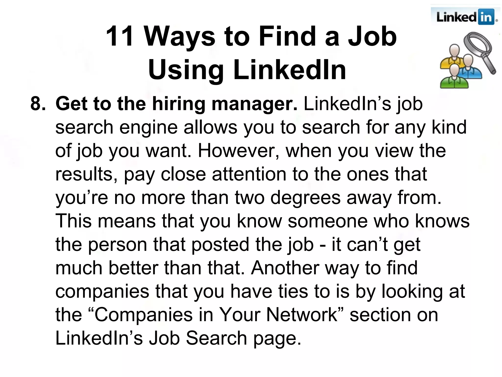 8. Get to the hiring manager.  LinkedIn’s job search engine allows you to search for any kind of job you want. However, when you view the results, pay close attention to the ones that you’re no more than two degrees away from. This means that you know someone who knows the person that posted the job - it can’t get much better than that. Another way to find companies that you have ties to is by looking at the “Companies in Your Network” section on LinkedIn’s Job Search page. 11 Ways to Find a Job Using LinkedIn   