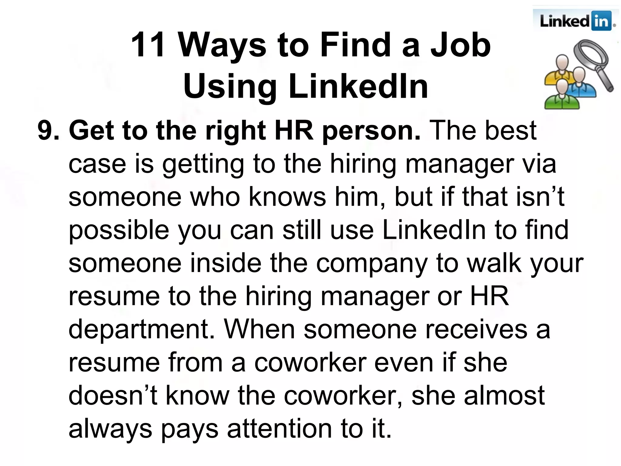 9. Get to the right HR person.  The best case is getting to the hiring manager via someone who knows him, but if that isn’t possible you can still use LinkedIn to find someone inside the company to walk your resume to the hiring manager or HR department. When someone receives a resume from a coworker even if she doesn’t know the coworker, she almost always pays attention to it. 11 Ways to Find a Job Using LinkedIn   